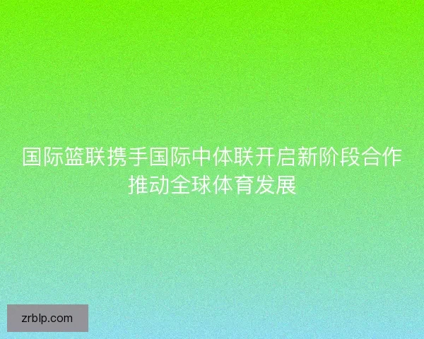 国际篮联携手国际中体联开启新阶段合作推动全球体育发展