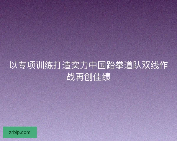 以专项训练打造实力中国跆拳道队双线作战再创佳绩