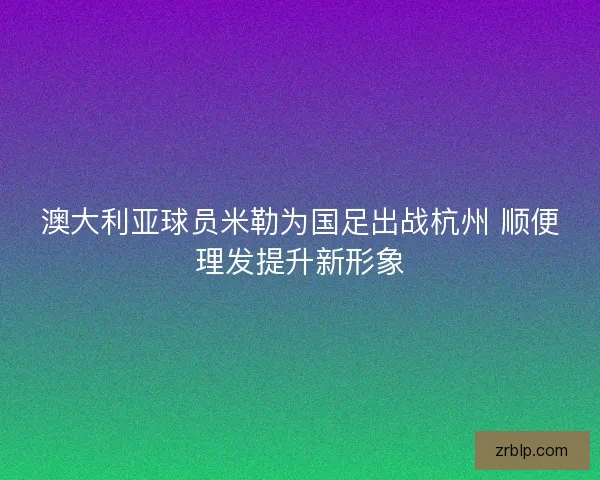 澳大利亚球员米勒为国足出战杭州 顺便理发提升新形象