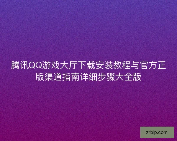 腾讯QQ游戏大厅下载安装教程与官方正版渠道指南详细步骤大全版