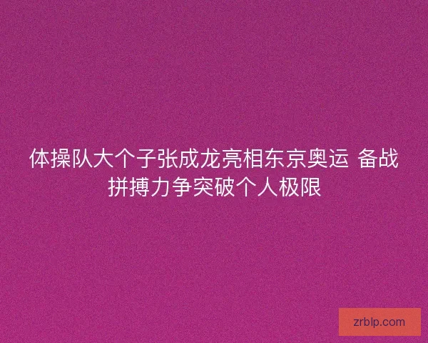 体操队大个子张成龙亮相东京奥运 备战拼搏力争突破个人极限